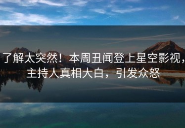 了解太突然！本周丑闻登上星空影视，主持人真相大白，引发众怒