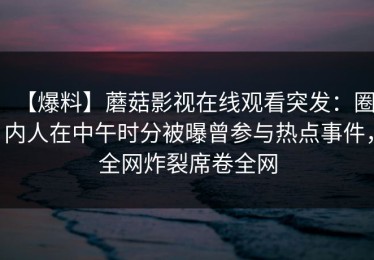 【爆料】蘑菇影视在线观看突发：圈内人在中午时分被曝曾参与热点事件，全网炸裂席卷全网