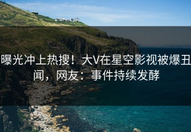 曝光冲上热搜！大V在星空影视被爆丑闻，网友：事件持续发酵