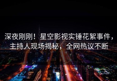 深夜刚刚！星空影视实锤花絮事件，主持人现场揭秘，全网热议不断