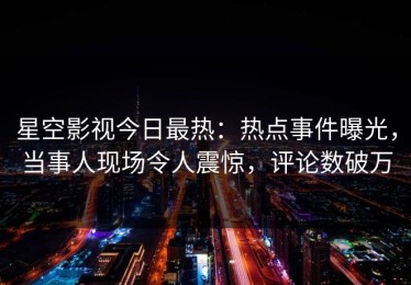 星空影视今日最热：热点事件曝光，当事人现场令人震惊，评论数破万