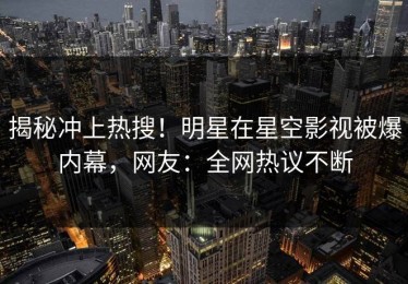 揭秘冲上热搜！明星在星空影视被爆内幕，网友：全网热议不断