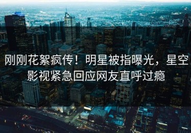 刚刚花絮疯传！明星被指曝光，星空影视紧急回应网友直呼过瘾