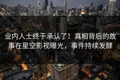 业内人士终于承认了！真相背后的故事在星空影视曝光，事件持续发酵