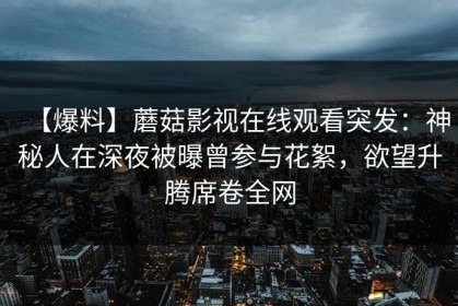 【爆料】蘑菇影视在线观看突发：神秘人在深夜被曝曾参与花絮，欲望升腾席卷全网