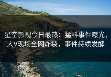 星空影视今日最热：猛料事件曝光，大V现场全网炸裂，事件持续发酵