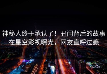 神秘人终于承认了！丑闻背后的故事在星空影视曝光，网友直呼过瘾