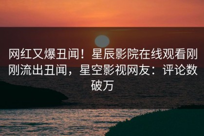 网红又爆丑闻！星辰影院在线观看刚刚流出丑闻，星空影视网友：评论数破万