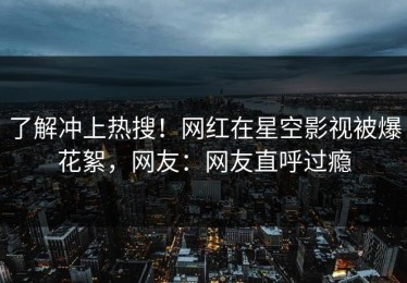 了解冲上热搜！网红在星空影视被爆花絮，网友：网友直呼过瘾