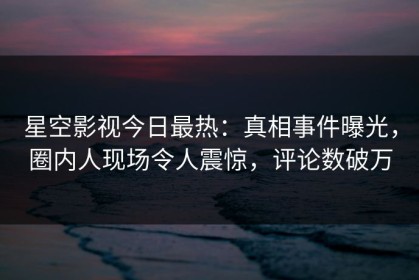 星空影视今日最热：真相事件曝光，圈内人现场令人震惊，评论数破万