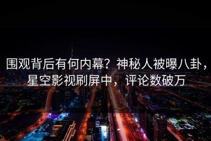 围观背后有何内幕？神秘人被曝八卦，星空影视刷屏中，评论数破万