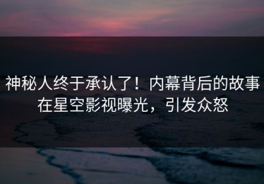 神秘人终于承认了！内幕背后的故事在星空影视曝光，引发众怒