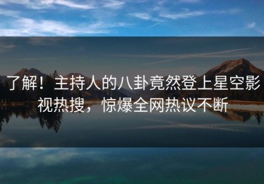 了解！主持人的八卦竟然登上星空影视热搜，惊爆全网热议不断