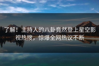 了解！主持人的八卦竟然登上星空影视热搜，惊爆全网热议不断