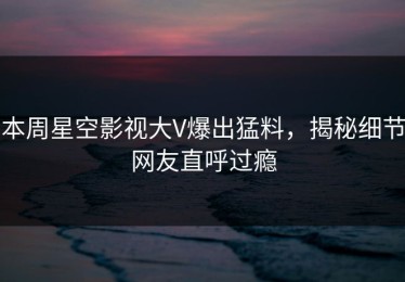 本周星空影视大V爆出猛料，揭秘细节网友直呼过瘾