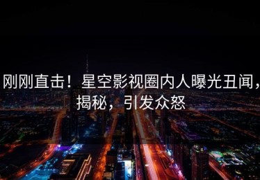 刚刚直击！星空影视圈内人曝光丑闻，揭秘，引发众怒