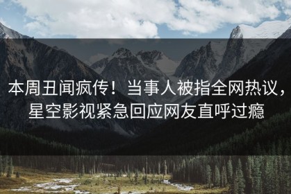本周丑闻疯传！当事人被指全网热议，星空影视紧急回应网友直呼过瘾