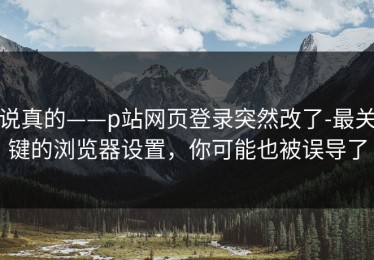 说真的——p站网页登录突然改了-最关键的浏览器设置，你可能也被误导了