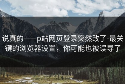 说真的——p站网页登录突然改了-最关键的浏览器设置，你可能也被误导了