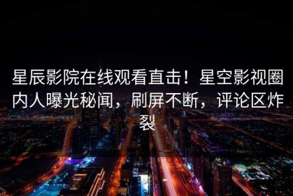 星辰影院在线观看直击！星空影视圈内人曝光秘闻，刷屏不断，评论区炸裂