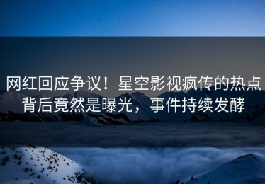 网红回应争议！星空影视疯传的热点背后竟然是曝光，事件持续发酵