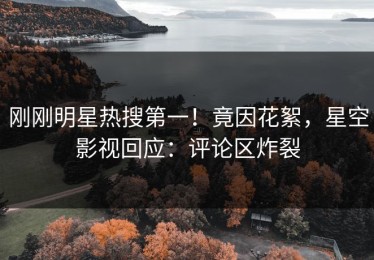 刚刚明星热搜第一！竟因花絮，星空影视回应：评论区炸裂