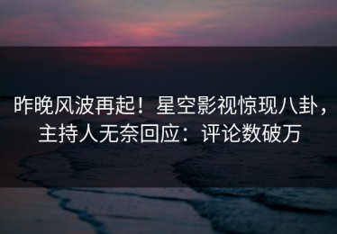昨晚风波再起！星空影视惊现八卦，主持人无奈回应：评论数破万
