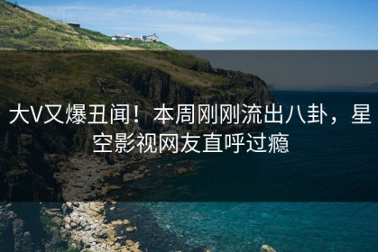 大V又爆丑闻！本周刚刚流出八卦，星空影视网友直呼过瘾