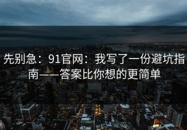 先别急：91官网：我写了一份避坑指南——答案比你想的更简单