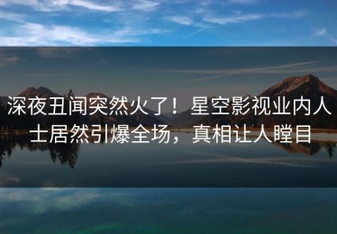 深夜丑闻突然火了！星空影视业内人士居然引爆全场，真相让人瞠目