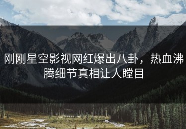 刚刚星空影视网红爆出八卦，热血沸腾细节真相让人瞠目