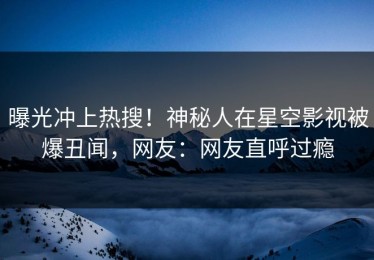 曝光冲上热搜！神秘人在星空影视被爆丑闻，网友：网友直呼过瘾