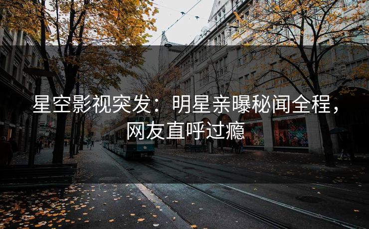 星空影视突发：明星亲曝秘闻全程，网友直呼过瘾