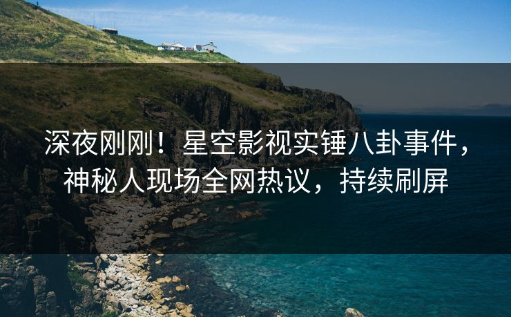 深夜刚刚！星空影视实锤八卦事件，神秘人现场全网热议，持续刷屏