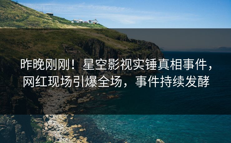 昨晚刚刚！星空影视实锤真相事件，网红现场引爆全场，事件持续发酵