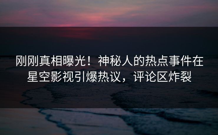 刚刚真相曝光！神秘人的热点事件在星空影视引爆热议，评论区炸裂