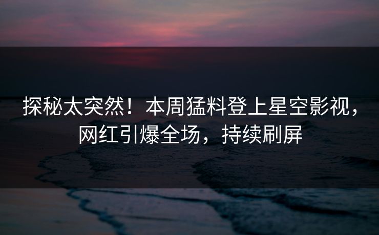 探秘太突然！本周猛料登上星空影视，网红引爆全场，持续刷屏
