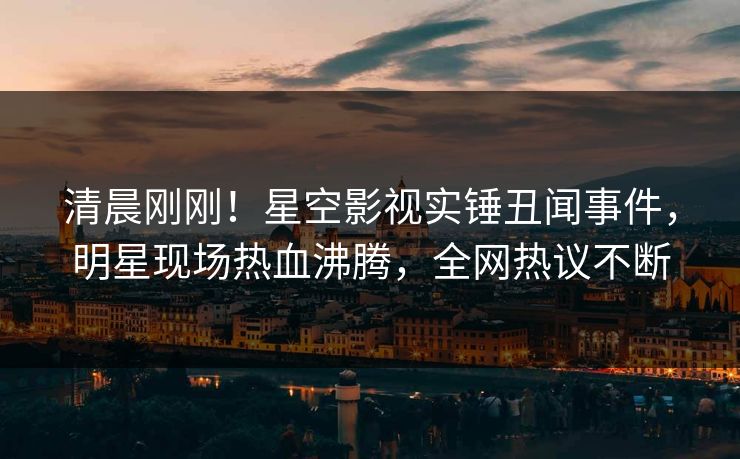 清晨刚刚！星空影视实锤丑闻事件，明星现场热血沸腾，全网热议不断