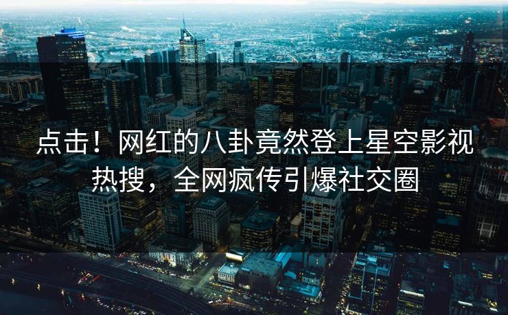 点击！网红的八卦竟然登上星空影视热搜，全网疯传引爆社交圈