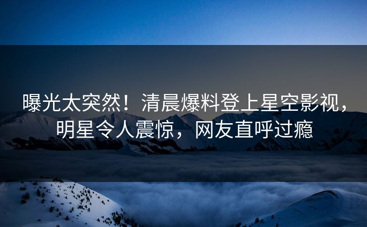 曝光太突然！清晨爆料登上星空影视，明星令人震惊，网友直呼过瘾
