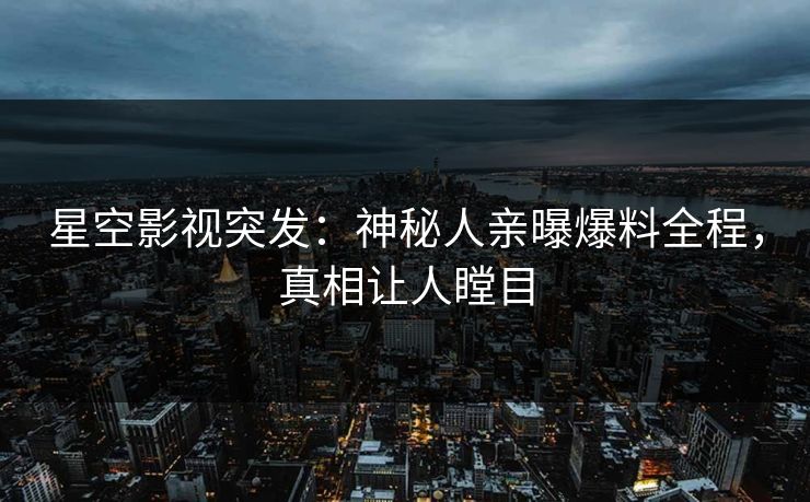 星空影视突发：神秘人亲曝爆料全程，真相让人瞠目