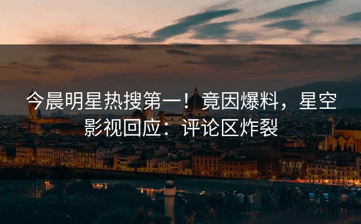 今晨明星热搜第一！竟因爆料，星空影视回应：评论区炸裂