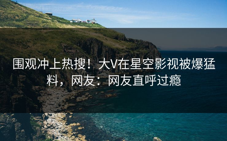 围观冲上热搜！大V在星空影视被爆猛料，网友：网友直呼过瘾