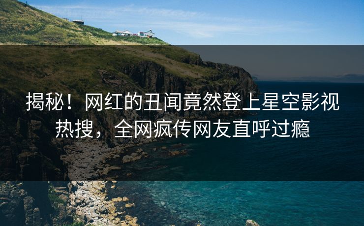 揭秘！网红的丑闻竟然登上星空影视热搜，全网疯传网友直呼过瘾