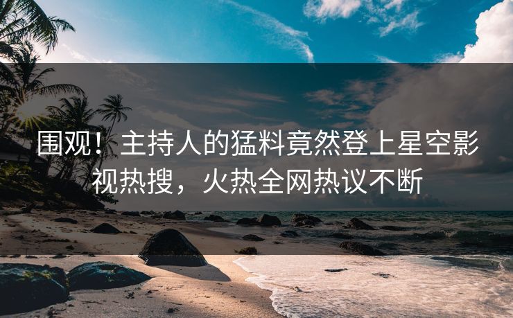 围观！主持人的猛料竟然登上星空影视热搜，火热全网热议不断