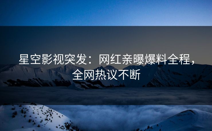 星空影视突发：网红亲曝爆料全程，全网热议不断