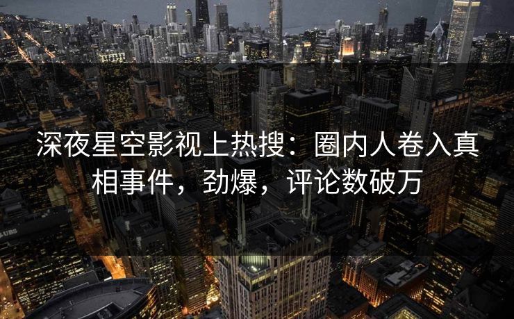 深夜星空影视上热搜：圈内人卷入真相事件，劲爆，评论数破万