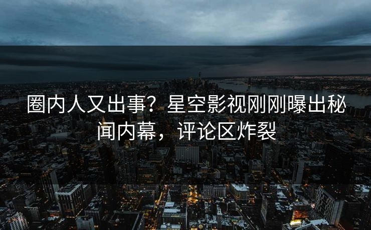 圈内人又出事？星空影视刚刚曝出秘闻内幕，评论区炸裂