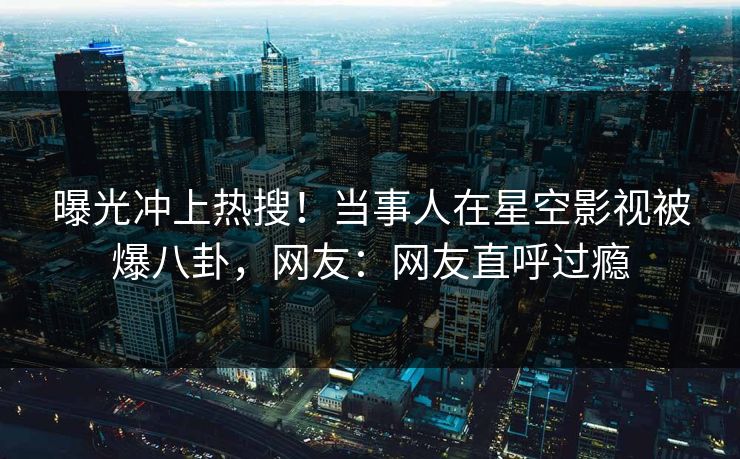 曝光冲上热搜！当事人在星空影视被爆八卦，网友：网友直呼过瘾