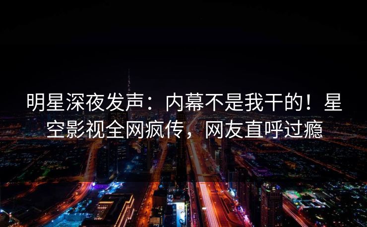 明星深夜发声：内幕不是我干的！星空影视全网疯传，网友直呼过瘾